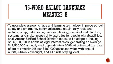 75-word ballot language Measure B: To upgrade classrooms, labs and learning technology, improve school safety and emergency communications, repair leaky roofs and restrooms, upgrade heating, air conditioning, electrical and plumbing systems, and make accessibility upgrades for people with disabilities; shall Antioch Unified School District's measure be adopted, issuing $195,000,000 in bonds at legal interest rates, generating an average $13,500,000 annually until approximately 2059, at estimated tax rates of approximately $48 per $100,000 assessed value with annual audits, citizens' oversight and all funds staying local.