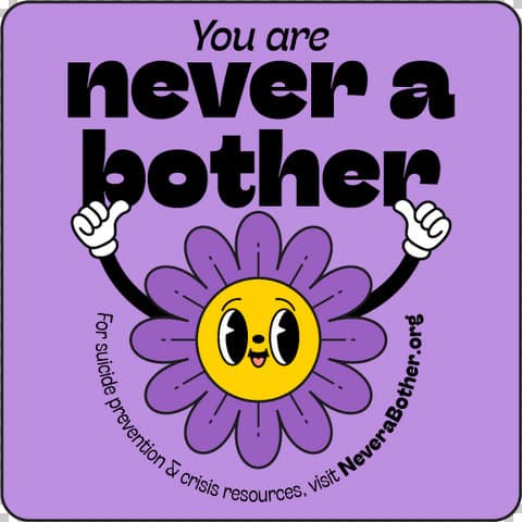 You are never a bother. for suicide prevention and crisis resources visit never a bother dot ORG. Purple flower with smiling face and white gloved hands making thumbs up
