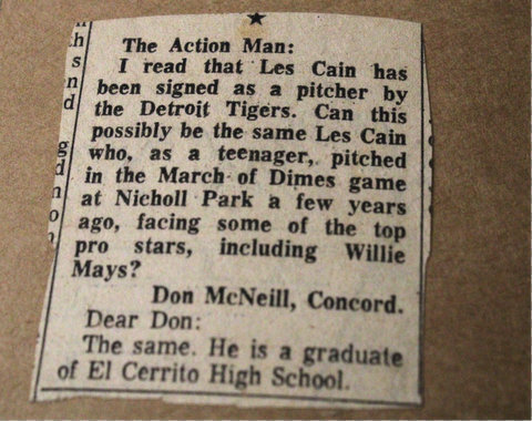 Newspaper clipping: The action man. I read that Les Cain has been signed as a pitcher by the detroit tigers. Can this possibly be the same les cain who as a teenager pitched in the march of dimes game at nicholl park a few years ago, facing some of the top pro stars, including willie mays? Don McNeill, concord. Dear Don the same. He is a graduate of el cerrito high.