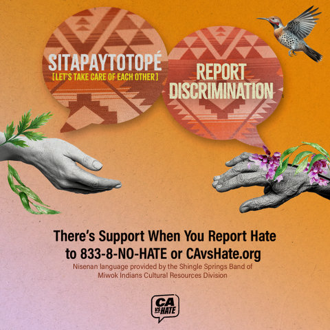 sitapaytotopé (let's take care of each other). report discrimination. there's support when you report hate to 833 no hate or CAVS hate dot org. Nisenan language provided by the shingle springs band of miwok indians cultural resources division.