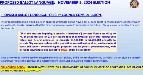 text: proposed ballot language november 5, 2024 election. proposed ballot language for city council consideration. the proposed resolution would place an enabling ordinance on the november 5 2024 ballot to enact a business license tax on any potential cannabis activities that the city council may choose to authorize in the future. the question to be placed before voters is: "shall the measure of imposing a cannabis ("marijuana") business license tax of up to 7% of gross receipts or $10 per square foot of commercial grow area lasting until voters end it, and estimated to generate $1,500,000 to $2,200,000 annually to provide city services such as police protection, recreational services, services to local youth and seniors, community grant programs, and for general government use with all funds staying local and subject to annual audit, be adopted?" Since the revenue may be used for all general municipal services and is not restricted to any particular purposes it is a general tax and will require the approval of a majority (more than 50%) of qualified voters casting ballots. city council action: requires 4/5ths vote or supermajority of council members to adopt and place measure on the november 5, 2024 ballot